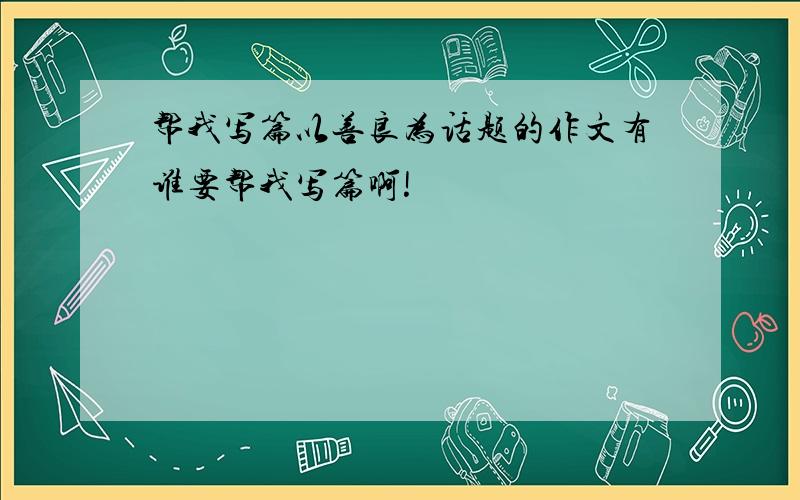 帮我写篇以善良为话题的作文有谁要帮我写篇啊!