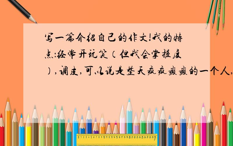 写一篇介绍自己的作文!我的特点：经常开玩笑（但我会掌握度）,调皮,可以说是整天疯疯癫癫的一个人,经常开玩笑而惹同学们打!（也就是打打闹闹）根本没打!别人要是怎么了,很会去关心别