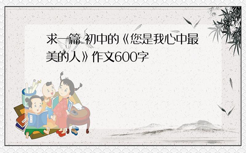 求一篇 初中的《您是我心中最美的人》作文600字