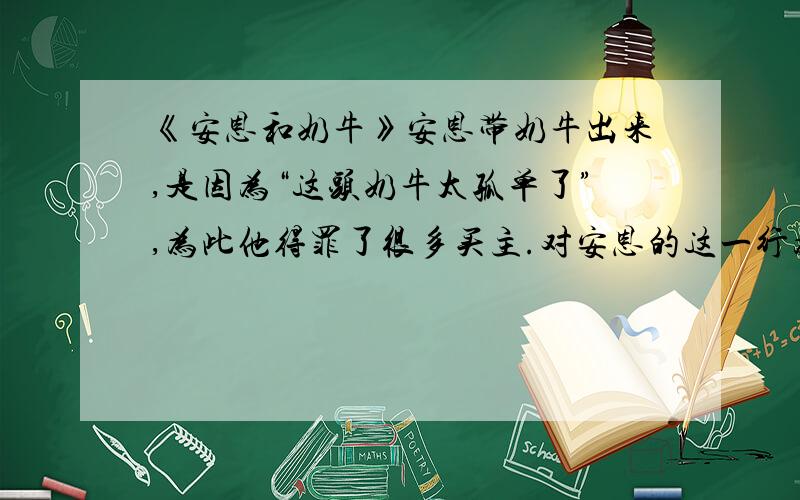 《安恩和奶牛》安恩带奶牛出来,是因为“这头奶牛太孤单了”,为此他得罪了很多买主.对安恩的这一行为你怎么看待?不要找别人的,别人的我都看过了,都不好,想一想.