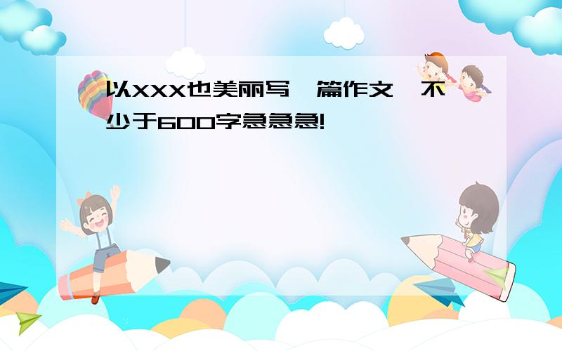 以XXX也美丽写一篇作文,不少于600字急急急!