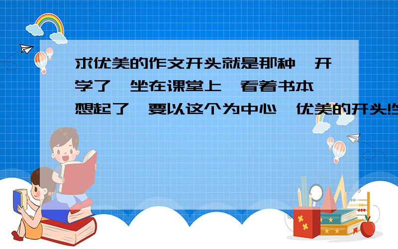 求优美的作文开头就是那种,开学了,坐在课堂上,看着书本,想起了,要以这个为中心,优美的开头!坐等马上就要用!