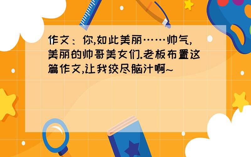 作文：你,如此美丽……帅气,美丽的帅哥美女们.老板布置这篇作文,让我绞尽脑汁啊~