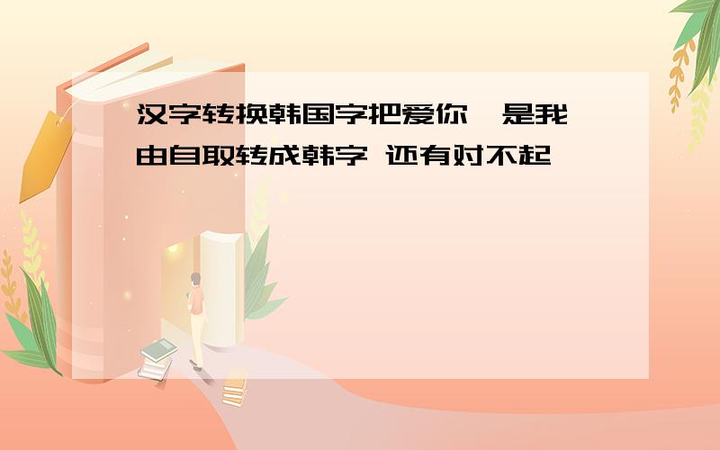 汉字转换韩国字把爱你,是我咎由自取转成韩字 还有对不起,