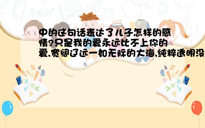 中的这句话表达了儿子怎样的感情?只是我的爱永远比不上你的爱,宽阔辽远一如无际的大海,纯粹透明没有丝毫杂质,而我,只能用杯水,去回报大海. 《用你爱我方式去爱你》