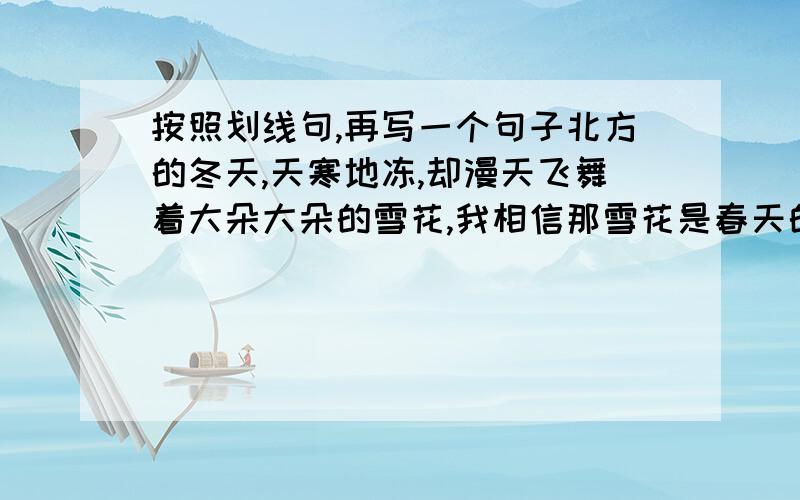 按照划线句,再写一个句子北方的冬天,天寒地冻,却漫天飞舞着大朵大朵的雪花,我相信那雪花是春天的邮戳；北方的冬天,草木枯黄,可悄然萌动着一粒一粒的枝芽,我知道那枝芽是待命出征的战