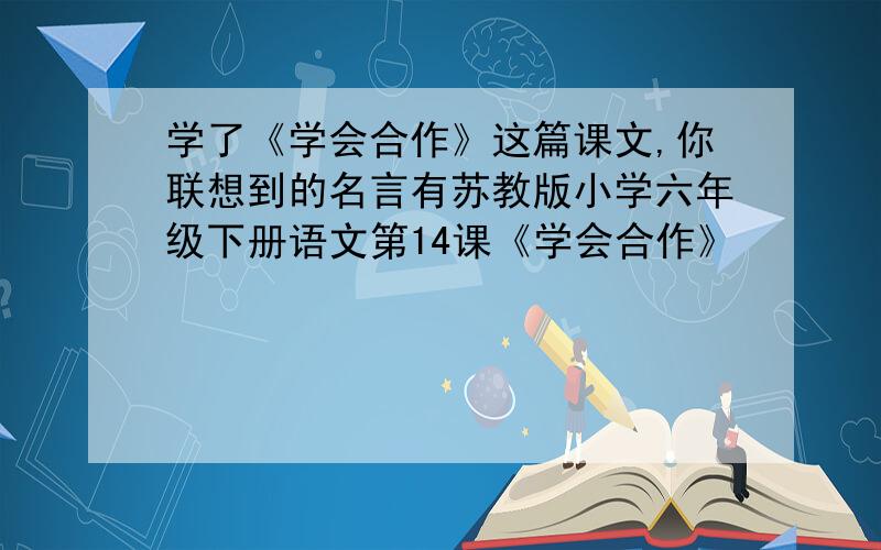 学了《学会合作》这篇课文,你联想到的名言有苏教版小学六年级下册语文第14课《学会合作》