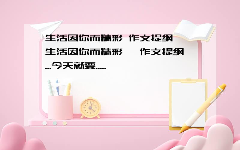 生活因你而精彩 作文提纲 《生活因你而精彩》 作文提纲 ...今天就要.....