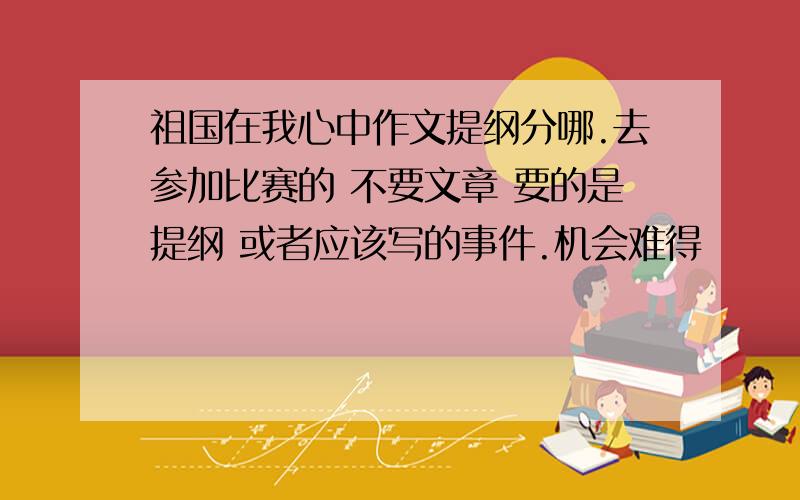 祖国在我心中作文提纲分哪.去参加比赛的 不要文章 要的是提纲 或者应该写的事件.机会难得