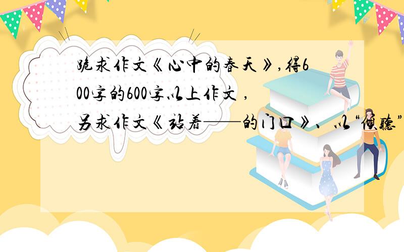 跪求作文《心中的春天》,得600字的600字以上作文 ,另求作文《站着——的门口》、以“倾听”为话题的作文 ,内容要求充实,字数达到600字,