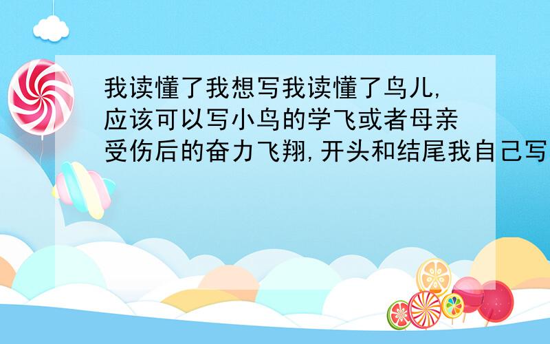 我读懂了我想写我读懂了鸟儿,应该可以写小鸟的学飞或者母亲受伤后的奋力飞翔,开头和结尾我自己写,只要写中间部分,明天要交了我们老师说要写读的过程和具体读懂的东西写的好的一定有