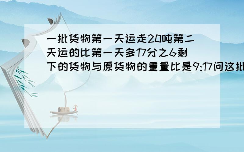 一批货物第一天运走20吨第二天运的比第一天多17分之6剩下的货物与原货物的重量比是9:17问这批货有多少吨忘了打逗号!请打出列试,