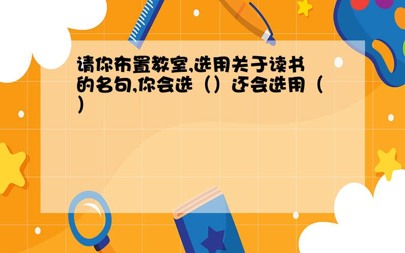 请你布置教室,选用关于读书 的名句,你会选（）还会选用（）