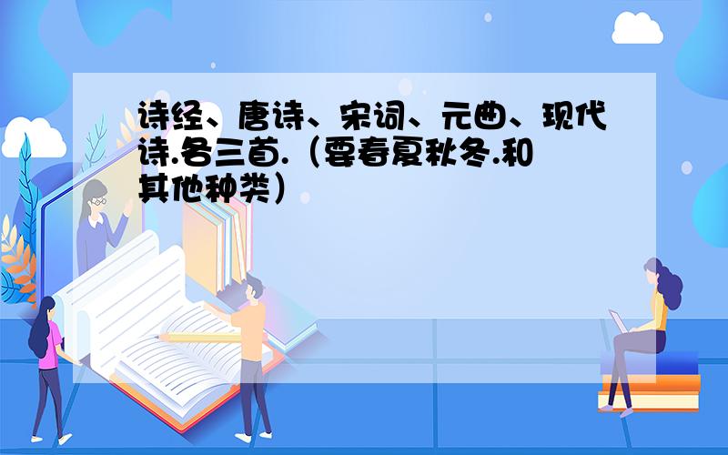 诗经、唐诗、宋词、元曲、现代诗.各三首.（要春夏秋冬.和其他种类）