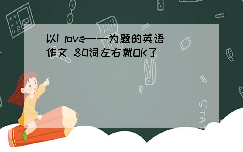 以I love——为题的英语作文 80词左右就OK了