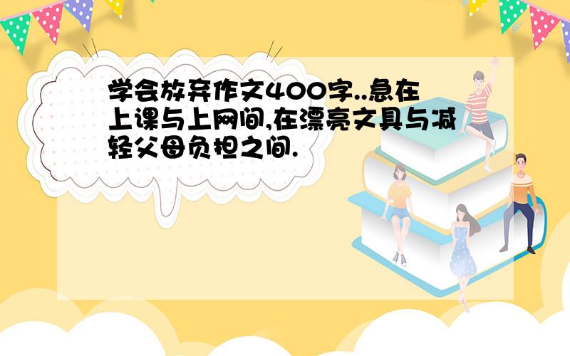 学会放弃作文400字..急在上课与上网间,在漂亮文具与减轻父母负担之间.