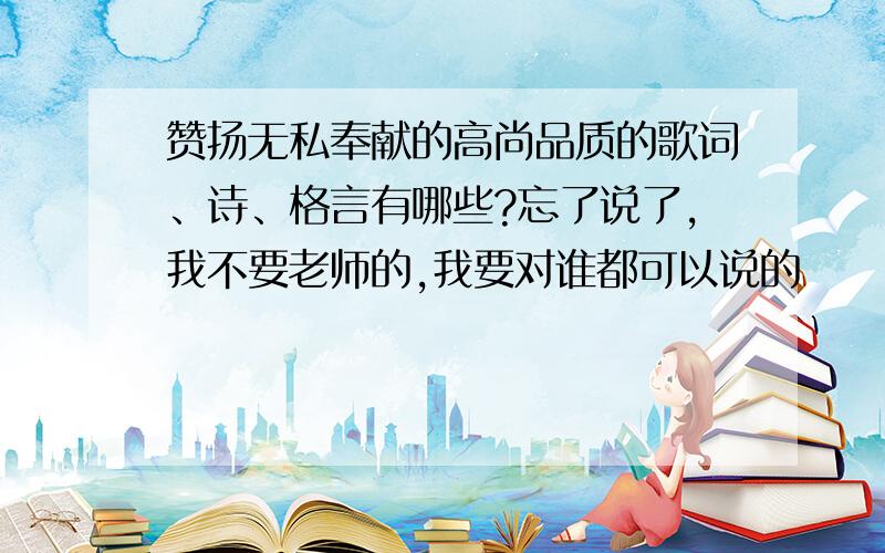 赞扬无私奉献的高尚品质的歌词、诗、格言有哪些?忘了说了,我不要老师的,我要对谁都可以说的