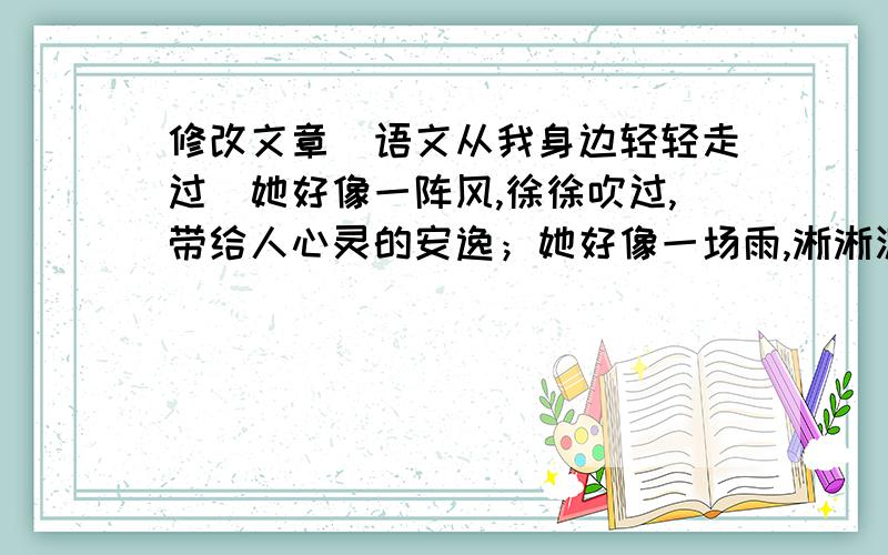 修改文章（语文从我身边轻轻走过）她好像一阵风,徐徐吹过,带给人心灵的安逸；她好像一场雨,淅淅沥沥,编织人情思的美丽.语文,她就像微风细雨,轻轻地走过我身边,荡涤内心的尘粒.语文是