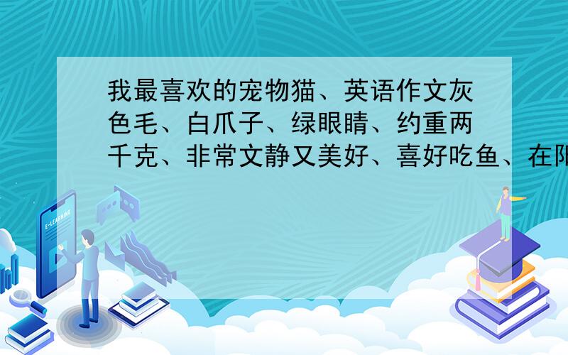 我最喜欢的宠物猫、英语作文灰色毛、白爪子、绿眼睛、约重两千克、非常文静又美好、喜好吃鱼、在阳光下睡觉、讨厌狗、雨天不外出、不睡觉时打球,每天给它刷一次毛,经常带它外出散