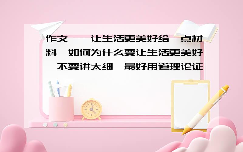 作文——让生活更美好给一点材料,如何为什么要让生活更美好,不要讲太细,最好用道理论证