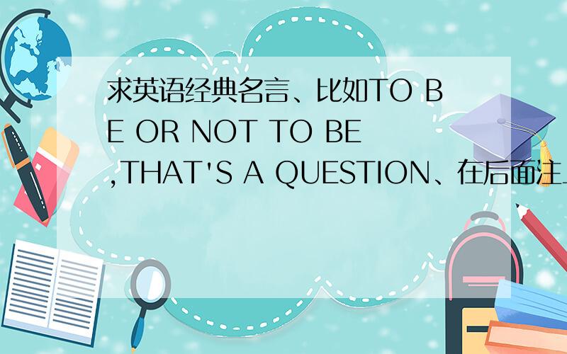 求英语经典名言、比如TO BE OR NOT TO BE,THAT'S A QUESTION、在后面注上中文喔、最好我都懂的、外国的呃、不要都中国的谚语、顺便加上谁说的、