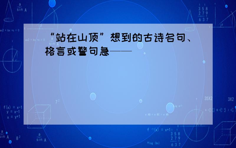 “站在山顶”想到的古诗名句、格言或警句急——