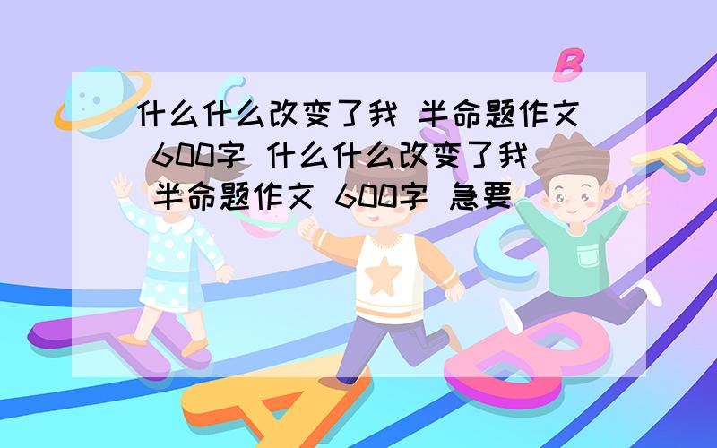 什么什么改变了我 半命题作文 600字 什么什么改变了我 半命题作文 600字 急要