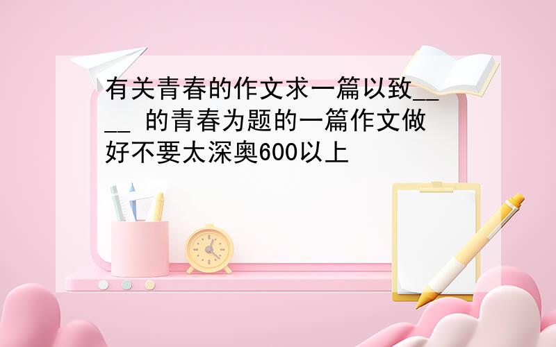 有关青春的作文求一篇以致____ 的青春为题的一篇作文做好不要太深奥600以上