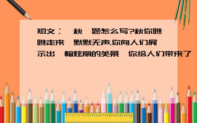 短文；《秋》题怎么写?秋你瞧瞧走来,默默无声.你向人们展示出一幅炫丽的美景,你给人们带来了一派丰收的景象.你悄悄走来,走进花园.霎时万紫千红、千姿百态的菊花开了.它们有的把波浪