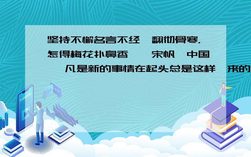 坚持不懈名言不经一翻彻骨寒，怎得梅花扑鼻香——宋帆【中国】 凡是新的事情在起头总是这样一来的，起初热心的人很多，而不久就冷淡下去，撒手不做了，因为他已经明白，不经过一番