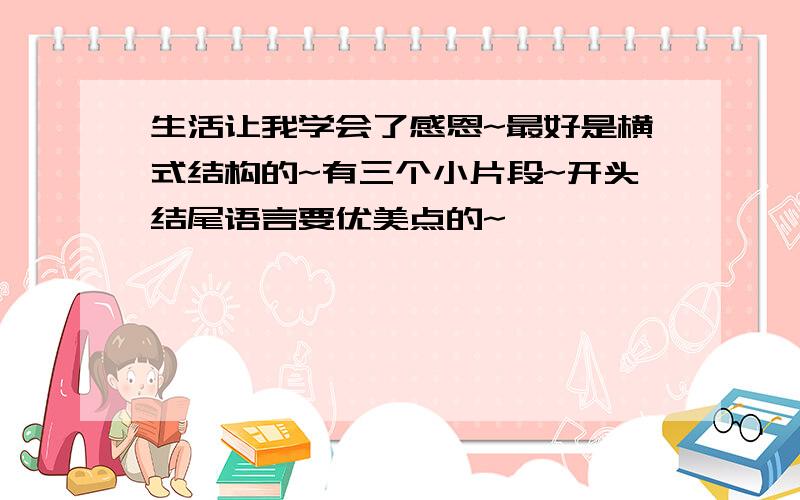 生活让我学会了感恩~最好是横式结构的~有三个小片段~开头结尾语言要优美点的~