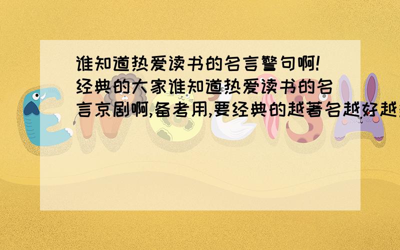 谁知道热爱读书的名言警句啊!经典的大家谁知道热爱读书的名言京剧啊,备考用,要经典的越著名越好越多越好啊!要有作者啊