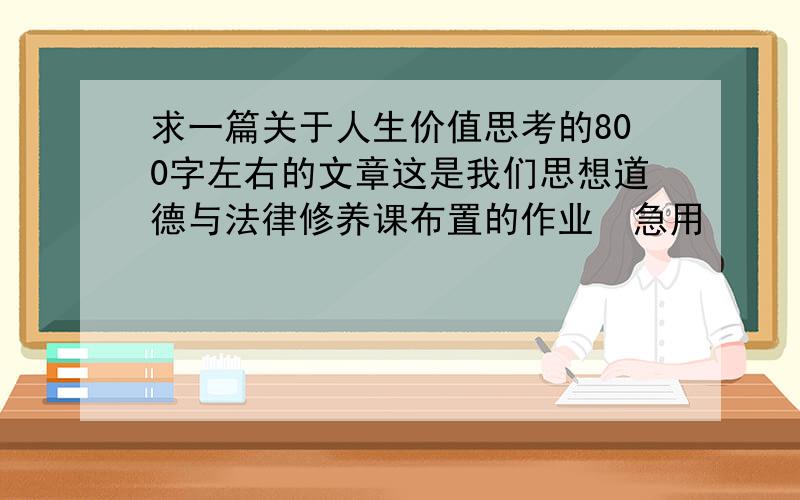 求一篇关于人生价值思考的800字左右的文章这是我们思想道德与法律修养课布置的作业  急用