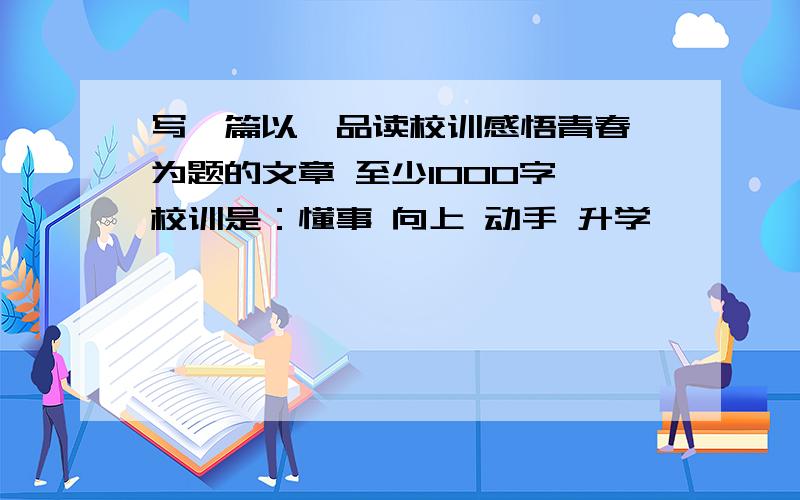 写一篇以《品读校训感悟青春》为题的文章 至少1000字 校训是：懂事 向上 动手 升学