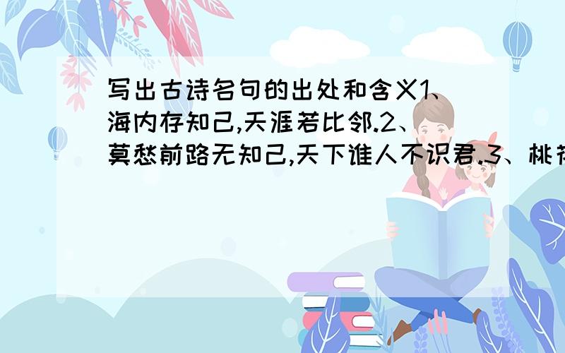 写出古诗名句的出处和含义1、海内存知己,天涯若比邻.2、莫愁前路无知己,天下谁人不识君.3、桃花潭水深千尺,不及汪伦送我请.4、采得百花成蜜后,为谁辛苦为谁甜.5、此曲只应天上有,人间