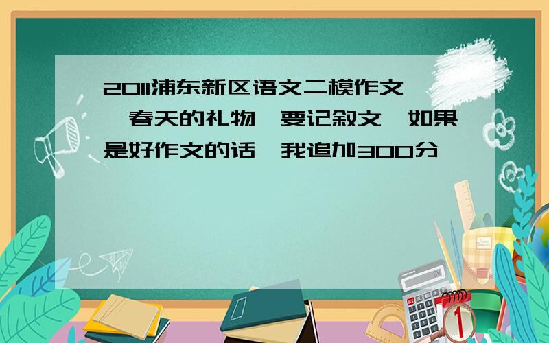 2011浦东新区语文二模作文《春天的礼物》要记叙文,如果是好作文的话,我追加300分、、、、、、星期天之前,发好文,悬赏神马的都是浮云,500,一口价确定这四篇不是同一篇作文-