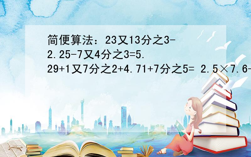 简便算法：23又13分之3-2.25-7又4分之3=5.29+1又7分之2+4.71+7分之5= 2.5×7.6-2又2分之1×6又5分之3=