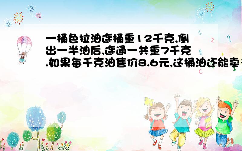 一桶色拉油连桶重12千克,倒出一半油后,连通一共重7千克.如果每千克油售价8.6元,这桶油还能卖多少元?