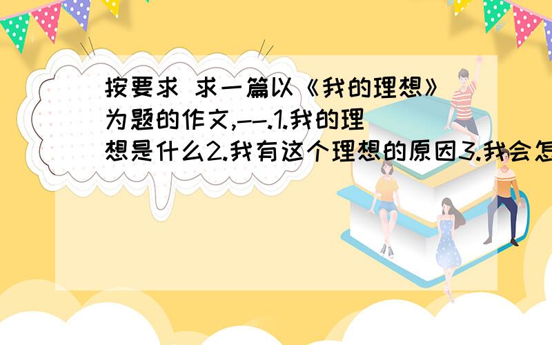 按要求 求一篇以《我的理想》为题的作文,--.1.我的理想是什么2.我有这个理想的原因3.我会怎么实现这个理想