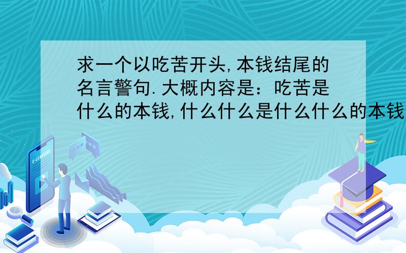 求一个以吃苦开头,本钱结尾的名言警句.大概内容是：吃苦是什么的本钱,什么什么是什么什么的本钱,什么什么是什么什么的本钱.是一个排比句,希望能有人知道...我找了一个多小时了..貌似