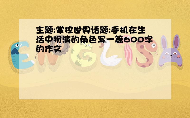 主题:掌控世界话题:手机在生活中扮演的角色写一篇600字的作文