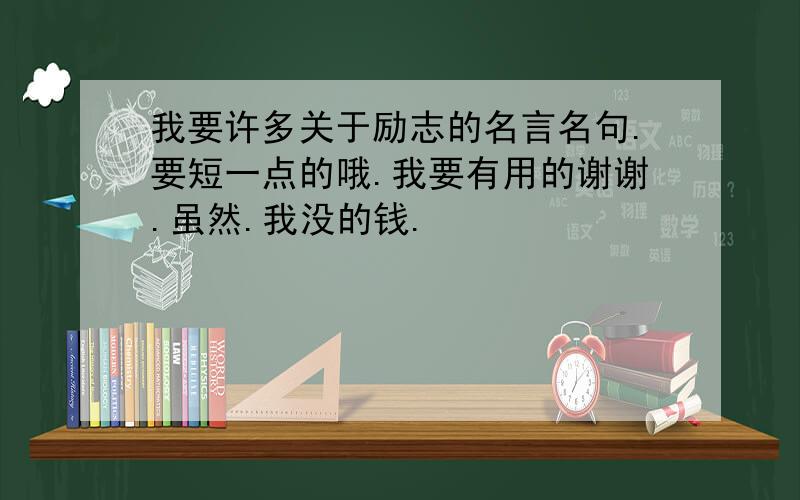 我要许多关于励志的名言名句.要短一点的哦.我要有用的谢谢.虽然.我没的钱.