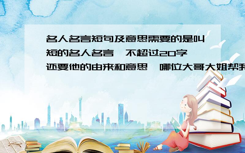 名人名言短句及意思需要的是叫短的名人名言,不超过20字,还要他的由来和意思,哪位大哥大姐帮我找啊,字数短,还要带意思,是用于1分多钟演讲的,还要是文言文的,比如《论语》里的某某人曰;