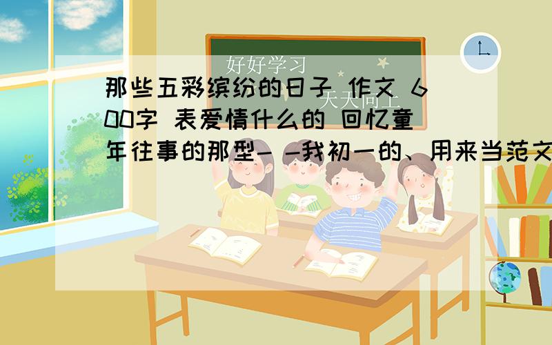 那些五彩缤纷的日子 作文 600字 表爱情什么的 回忆童年往事的那型- -我初一的、用来当范文、好的话提高悬赏一个小时内答+50分!楼下的仁兄、我是初一.符合点实际好伐.