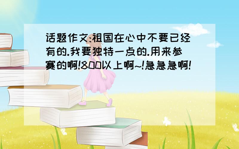 话题作文:祖国在心中不要已经有的.我要独特一点的.用来参赛的啊!800以上啊~!急急急啊!