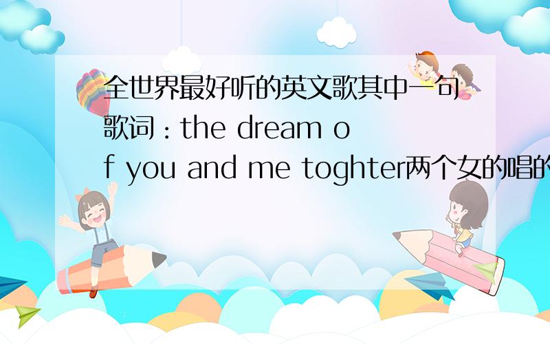 全世界最好听的英文歌其中一句歌词：the dream of you and me toghter两个女的唱的声音非常的天籁