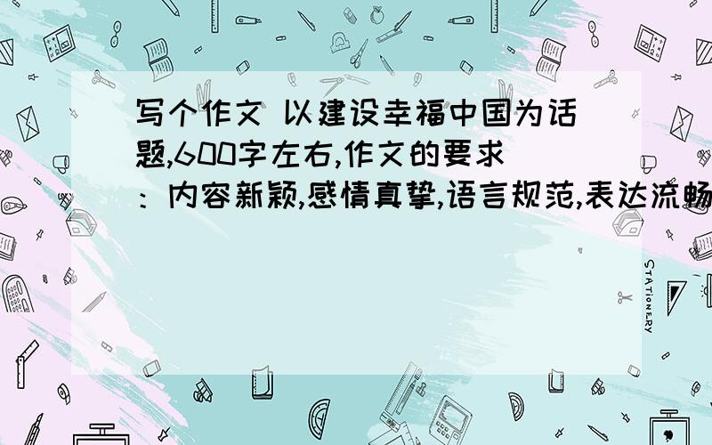 写个作文 以建设幸福中国为话题,600字左右,作文的要求：内容新颖,感情真挚,语言规范,表达流畅.展现当即代：中学生热爱祖国,奋发图强,努力读书的精神风貌和理想追求,800字左右.