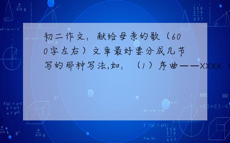 初二作文：献给母亲的歌（600字左右）文章最好要分成几节写的那种写法,如：（1）序曲——XXXX（写我出生的喜悦,母亲的苦,次详）（2）XX曲——XXXX（写母亲为我怎样怎样操劳,详）（3）终