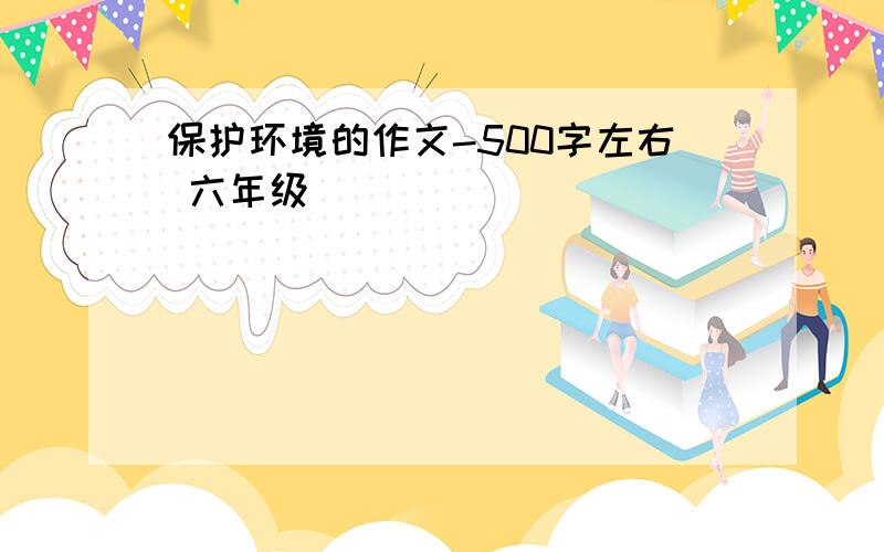 保护环境的作文-500字左右 六年级