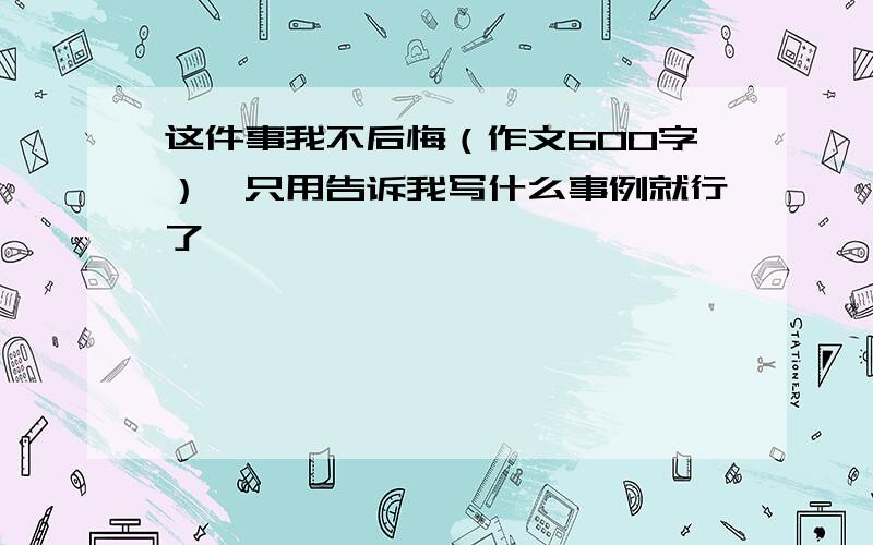 这件事我不后悔（作文600字）,只用告诉我写什么事例就行了